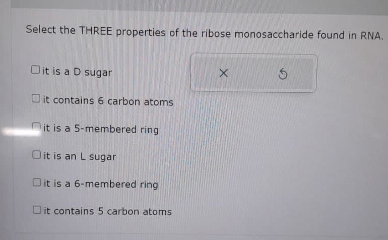 Select the THREE properties of the ribose monosaccharide found in RNA.
X
Dit is a D sugar
Oit contains 6 carbon atoms
it is a 5-membered ring
Oit is an L sugar
Oit is a 6-membered ring
Oit contains 5 carbon atoms
5
