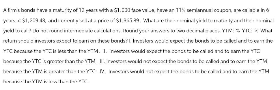 A firm's bonds have a maturity of 12 years with a $1,000 face value, have an 11% semiannual coupon, are callable in 6
years at $1,209.43, and currently sell at a price of $1,365.89. What are their nominal yield to maturity and their nominal
yield to call? Do not round intermediate calculations. Round your answers to two decimal places. YTM: % YTC: % What
return should investors expect to earn on these bonds? I. Investors would expect the bonds to be called and to earn the
YTC because the YTC is less than the YTM. II. Investors would expect the bonds to be called and to earn the YTC
because the YTC is greater than the YTM. III. Investors would not expect the bonds to be called and to earn the YTM
because the YTM is greater than the YTC. IV. Investors would not expect the bonds to be called and to earn the YTM
because the YTM is less than the YTC.