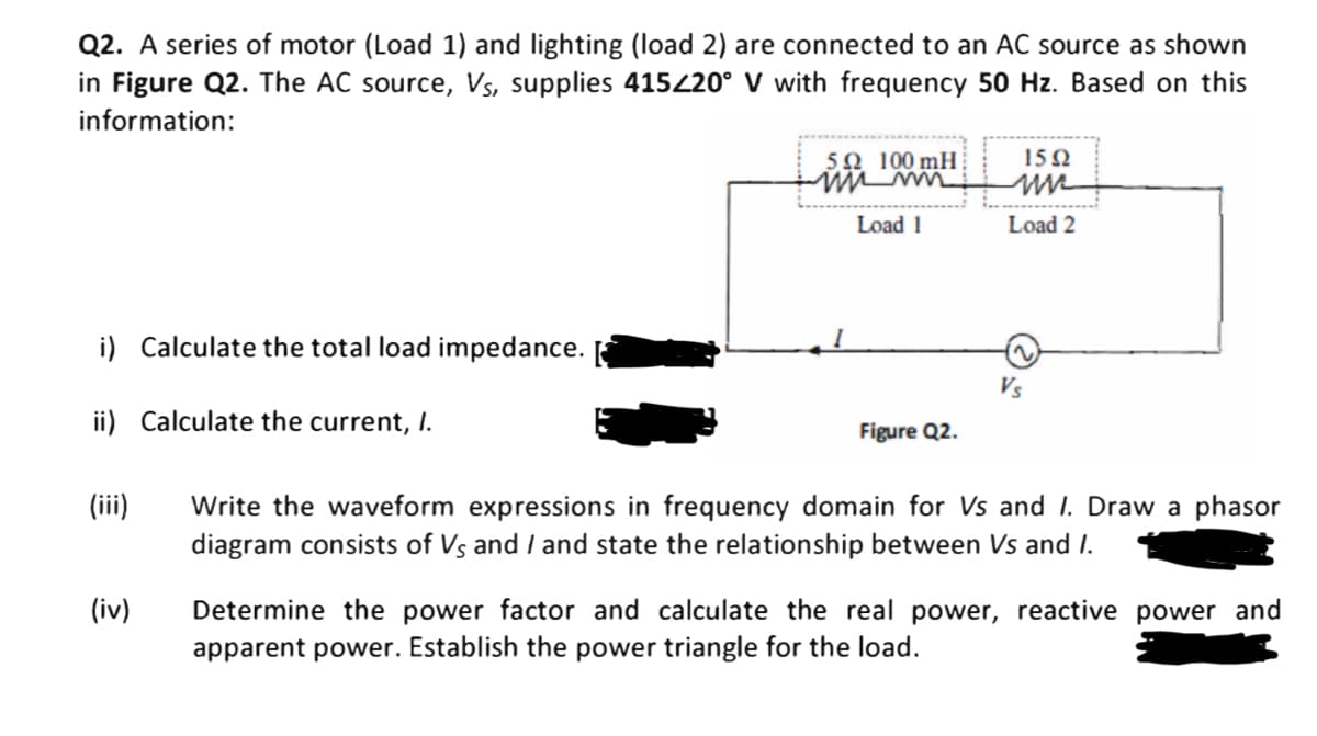 Q2. A series of motor (Load 1) and lighting (load 2) are connected to an AC source as shown
in Figure Q2. The AC source, Vs, supplies 415220° V with frequency 50 Hz. Based on this
information:
5Ω 100mH :
15 2
Load 1
Load 2
i) Calculate the total load impedance.
Vs
ii) Calculate the current, I.
Figure Q2.
Write the waveform expressions in frequency domain for Vs and I. Draw a phasor
diagram consists of Vs and / and state the relationship between Vs and I.
(ii)
(iv)
Determine the power factor and calculate the real power, reactive power and
apparent power. Establish the power triangle for the load.
