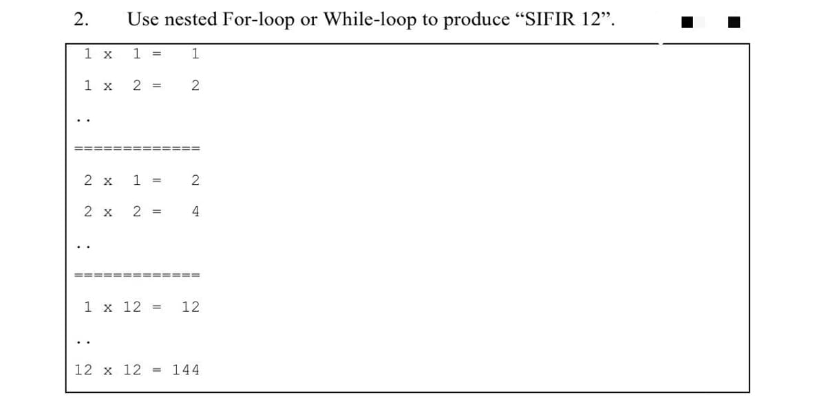 2.
Use nested For-loop or While-loop to produce "SIFIR 12".
1 x
1 =
1
1 x
2 =
2 x
1 =
2 x
2 =
4
==== ==== =====
1 x 12 =
12
..
12 x 12 = 144
