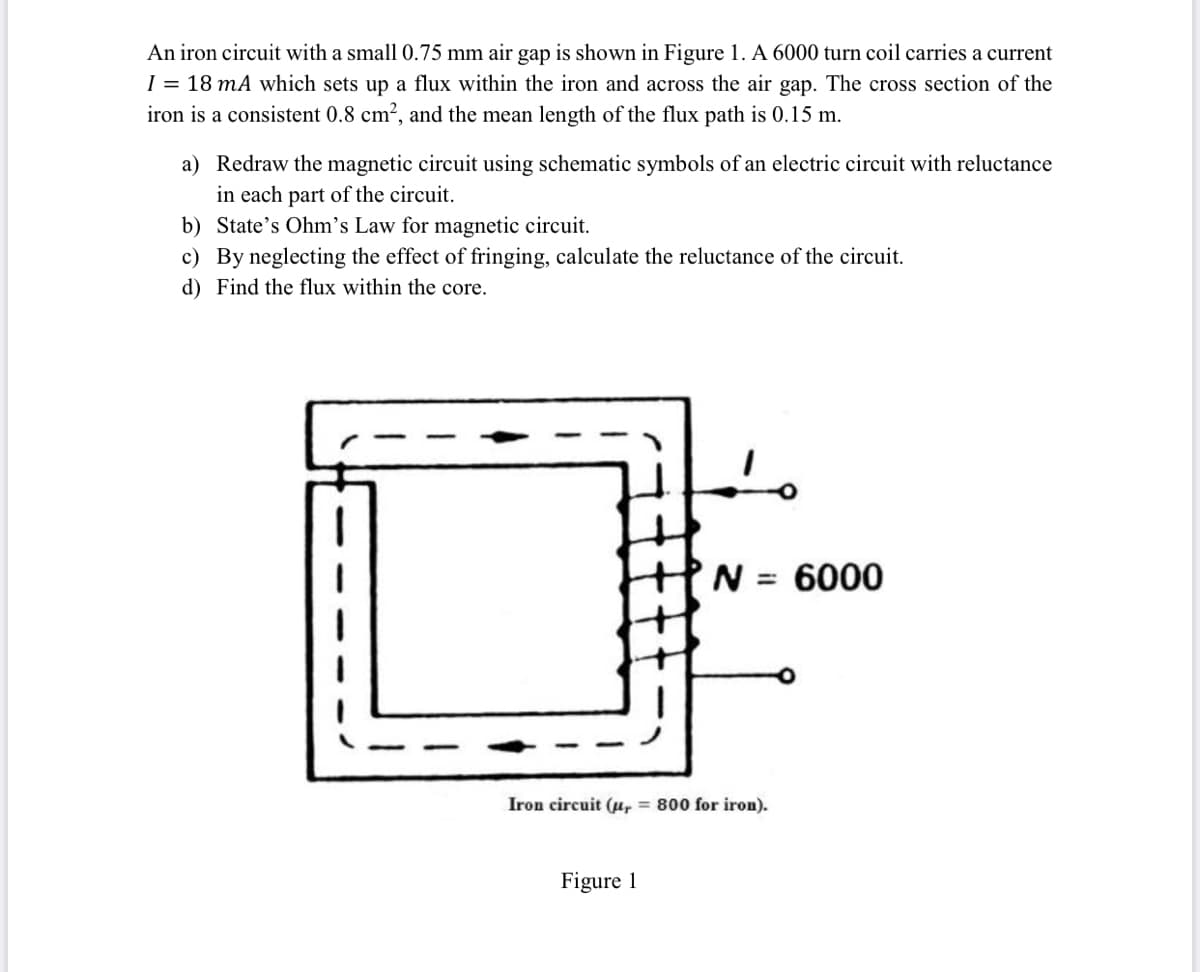 An iron circuit with a small0.75 mm air gap is shown in Figure 1. A 6000 turn coil carries a current
I = 18 mA which sets up a flux within the iron and across the air gap. The cross section of the
iron is a consistent 0.8 cm2, and the mean length of the flux path is 0.15 m.
a) Redraw the magnetic circuit using schematic symbols of an electric circuit with reluctance
in each part of the circuit.
b) State's Ohm's Law for magnetic circuit.
c) By neglecting the effect of fringing, calculate the reluctance of the circuit.
d) Find the flux within the core.
N = 6000
Iron circuit (u, = 800 for iron).
Figure 1
