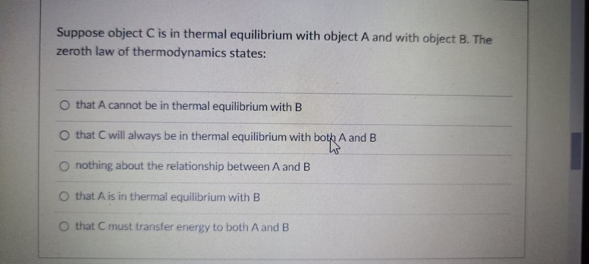 Suppose object C is in thermal equilibrium with object A and with object B. The
zeroth law of thermodynamics states:
O that A cannot be in thermal equilibrium with B
O that C will always be in thermal equilibrium with both A and B
O nothing about the relationship between A and B
O that A is in thermal equilibrium with B
that C
ansfer energy to both A and B