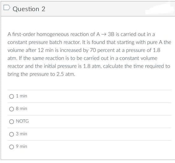 Question 2
A first-order homogeneous reaction of A→ 3B is carried out in a
constant pressure batch reactor. It is found that starting with pure A the
volume after 12 min is increased by 70 percent at a pressure of 1.8
atm. If the same reaction is to be carried out in a constant volume
reactor and the initial pressure is 1.8 atm, calculate the time required to
bring the pressure to 2.5 atm.
1 min
8 min
O NOTG
O 3 min
O 9 min