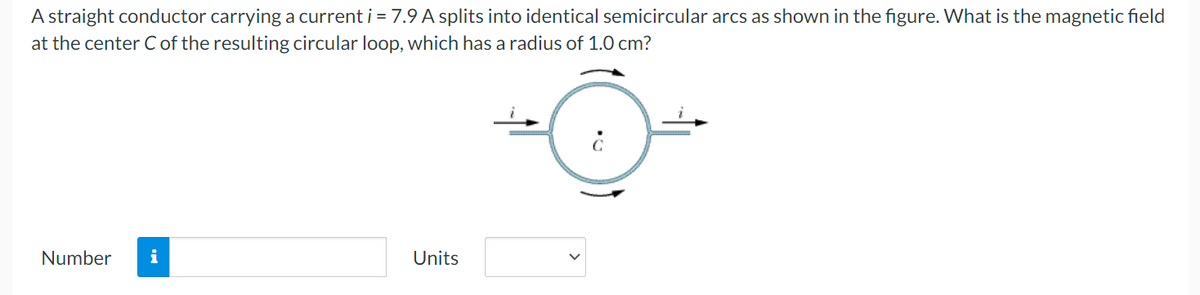 A straight conductor carrying a current i = 7.9 A splits into identical semicircular arcs as shown in the figure. What is the magnetic field
at the center C of the resulting circular loop, which has a radius of 1.0 cm?
Number i
Units
