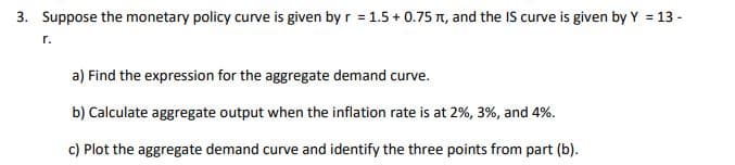 3. Suppose the monetary policy curve is given by r = 1.5 +0.75 , and the IS curve is given by Y = 13-
a) Find the expression for the aggregate demand curve.
b) Calculate aggregate output when the inflation rate is at 2%, 3%, and 4%.
c) Plot the aggregate demand curve and identify the three points from part (b).