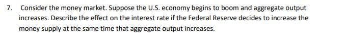 7. Consider the money market. Suppose the U.S. economy begins to boom and aggregate output
increases. Describe the effect on the interest rate if the Federal Reserve decides to increase the
money supply at the same time that aggregate output increases.