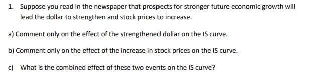 1. Suppose you read in the newspaper that prospects for stronger future economic growth will
lead the dollar to strengthen and stock prices to increase.
a) Comment only on the effect of the strengthened dollar on the IS curve.
b) Comment only on the effect of the increase in stock prices on the IS curve.
c) What is the combined effect of these two events on the IS curve?