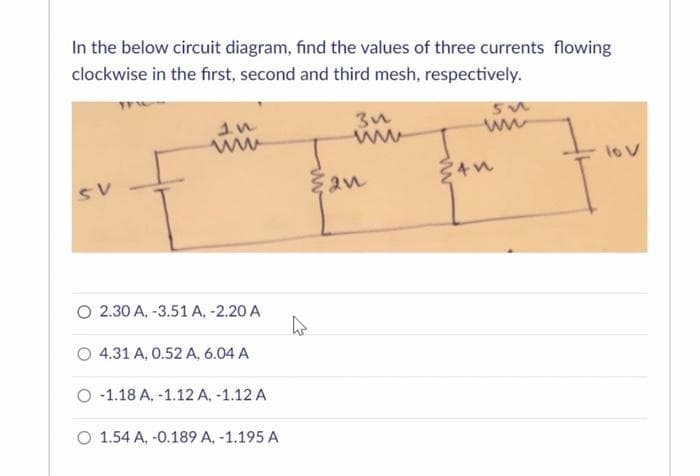 In the below circuit diagram, find the values of three currents flowing
clockwise in the first, second and third mesh, respectively.
SV
www
O 2.30 A, -3.51 A, -2.20 A
O 4.31 A, 0.52 A, 6.04 A
O-1.18 A, -1.12 A, -1.12 A
O 1.54 A, -0.189 A, -1.195 A
4
3u
2n
55
ww
34n
lo v