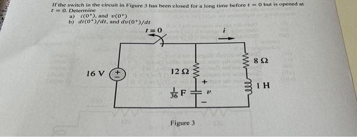If the switch in the circuit in Figure 3 has been closed for a long time before t = 0 but is opened at
t = 0. Determine
a) (0*), and v(0*)
b) di(0*)/dt, and dv(0*)/dt
16 V
+
1=0
mh
1252
+
F="
Figure 3
www
www-m
892
ΤΗ