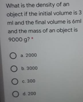 What is the density of an
object if the initial volume is 3
ml and the final volume is 6ml
and the mass of an object is
9000 g? *
a. 2000
b. 3000
O c. 300
O d. 200
