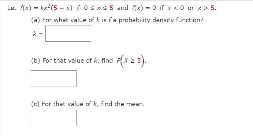 Let f(x) = kx2(5 – x) if 0 < x < 5 and f(x) = 0 if x < 0 or x > 5.
(a) For what value of k is fa probability density function?
k
%3D
(b)
For that value of k, find P(x 2 3).
(c) For that value of k, find the mean.
