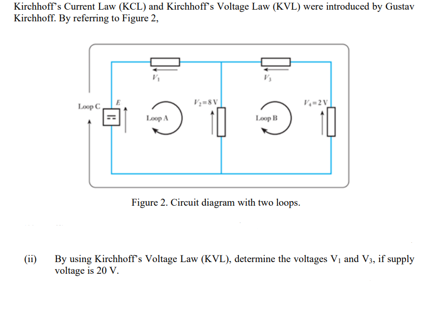 Kirchhoff's Current Law (KCL) and Kirchhoff's Voltage Law (KVL) were introduced by Gustav
Kirchhoff. By referring to Figure 2,
(ii)
Loop C
H
V₁
Loop A
V₂=8V
Loop B
Figure 2. Circuit diagram with two loops.
V₁=2V
By using Kirchhoff's Voltage Law (KVL), determine the voltages V₁ and V3, if supply
voltage is 20 V.