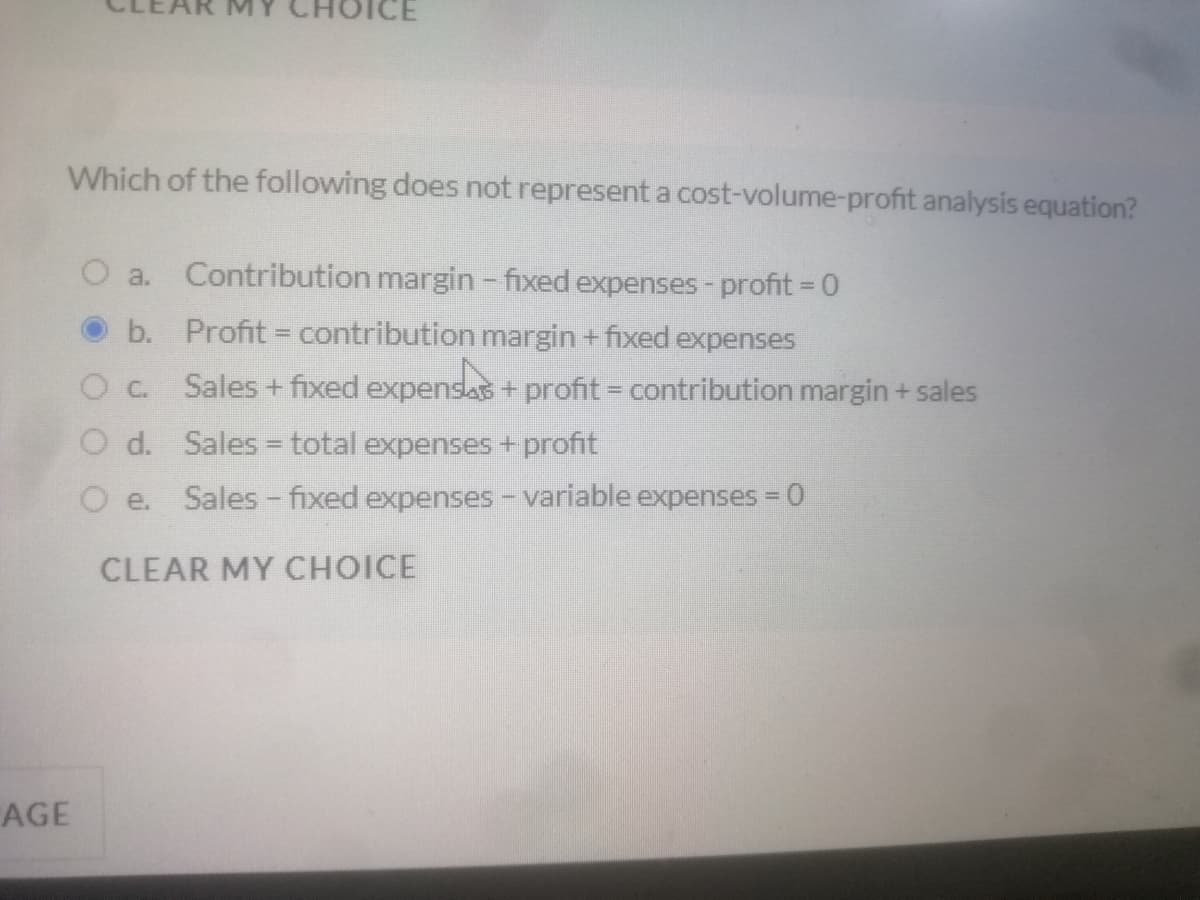 Which of the following does not represent a cost-volume-profit analysis equation?
O a.
Contribution margin - fixed expenses-profit = 0
b. Profit = contribution margin + fixed expenses
Sales + fixed expensas + profit = contribution margin + sales
O d. Sales = total expenses + profit
O e.
Sales - fixed expenses - variable expenses = 0
%D
CLEAR MY CHOICE
AGE
