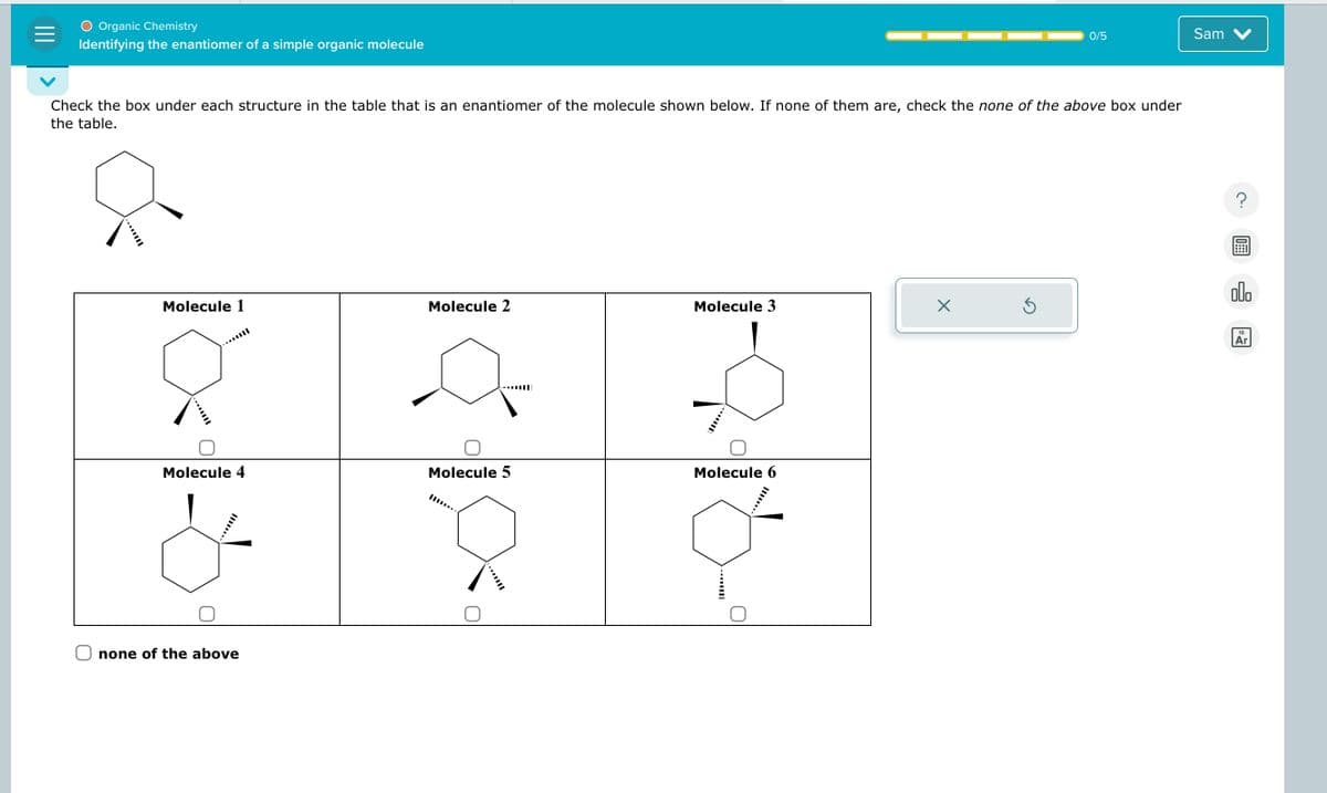 ○ Organic Chemistry
Identifying the enantiomer of a simple organic molecule
0/5
Sam
Check the box under each structure in the table that is an enantiomer of the molecule shown below. If none of them are, check the none of the above box under
the table.
www.
-...
?
00.
Molecule 1
Molecule 2
Molecule 3
Х
Molecule 4
...
none of the above
Molecule 5
Molecule 6
||II|----
..
18
Ar