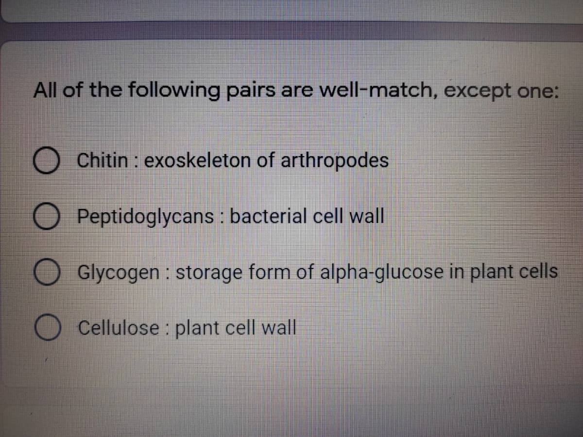All of the following pairs are well-match, except one:
Chitin : exoskeleton of arthropodes
O Peptidoglycans : bacterial cell wall
Glycogen : storage form of alpha-glucose in plant cells
Cellulose : plant cell wall
