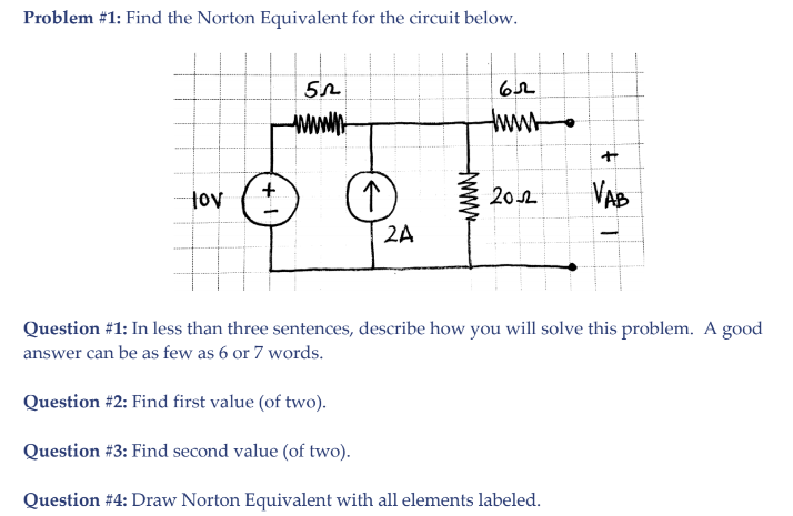 Problem #1: Find the Norton Equivalent for the circuit below.
www.n-
tww
tov
202
VAB
2A
Question #1: In less than three sentences, describe how you will solve this problem. A good
answer can be as few as 6 or 7 words.
Question #2: Find first value (of two).
Question #3: Find second value (of two).
Question #4: Draw Norton Equivalent with all elements labeled.
www
