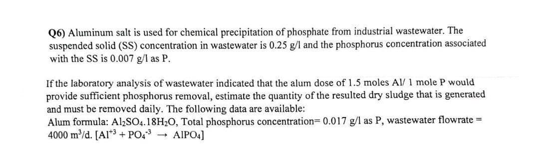 Q6) Aluminum salt is used for chemical precipitation of phosphate from industrial wastewater. The
suspended solid (SS) concentration in wastewater is 0.25 g/l and the phosphorus concentration associated
with the SS is 0.007 g/l as P.
If the laboratory analysis of wastewater indicated that the alum dose of 1.5 moles Al/ 1 mole P would
provide sufficient phosphorus removal, estimate the quantity of the resulted dry sludge that is generated
and must be removed daily. The following data are available:
Alum formula: Al2SO4.18H₂O, Total phosphorus concentration= 0.017 g/l as P, wastewater flowrate=
4000 m³/d. [Al3+ PO4³ → AIPO4]