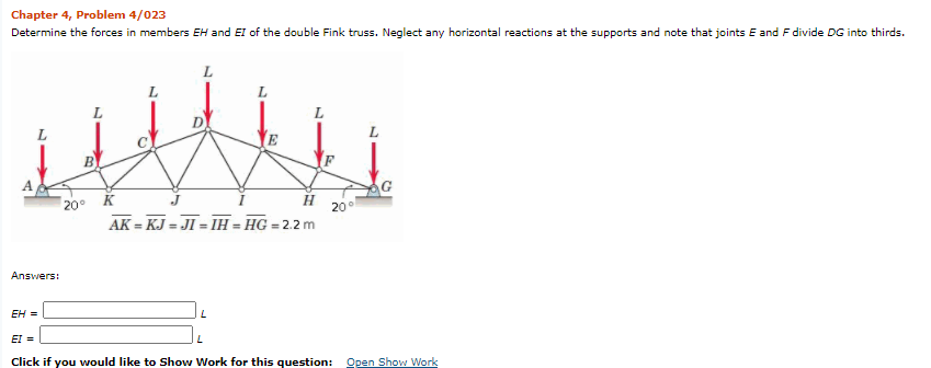 Chapter 4, Problem 4/023
Determine the forces in members EH and EI of the double Fink truss. Neglect any horizontal reactions at the supports and note that joints E and F divide DG into thirds.
L
Answers:
EH =
20°
L
H
AK=KJ=JI = IH=HG = 2.2 m
L
20⁰
G
EI =
Click if you would like to Show Work for this question: Open Show Work