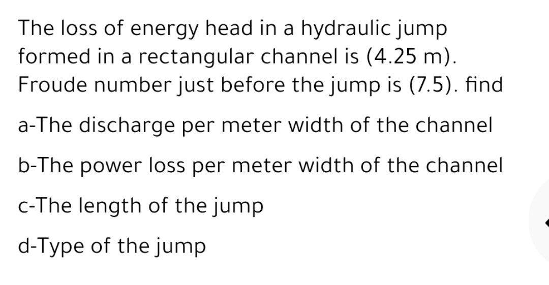 The loss of energy head in a hydraulic jump
formed in a rectangular channel is (4.25 m).
Froude number just before the jump is (7.5). find
a-The discharge per meter width of the channel
b-The power loss per meter width of the channel
c-The length of the jump
d-Type of the jump