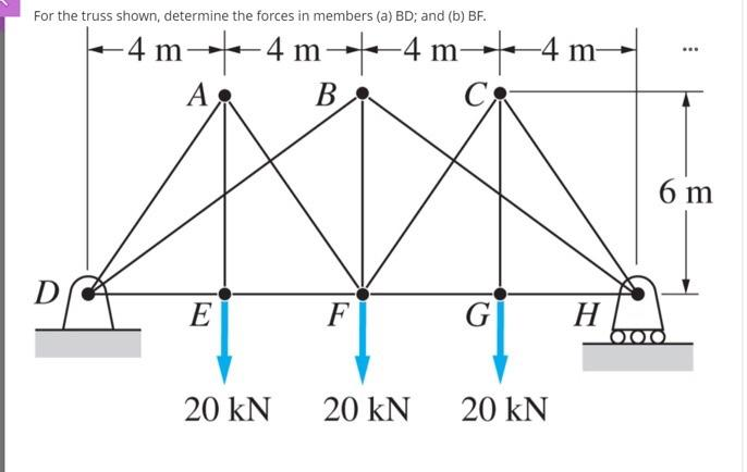 For the truss shown, determine the forces in members (a) BD; and (b) BF.
D
-4
-4 m▬▬4 m4 m▬▬4 m-
Α
B
C
AXA
F
G
20 KN
E
20 KN
20 KN
H
6 m