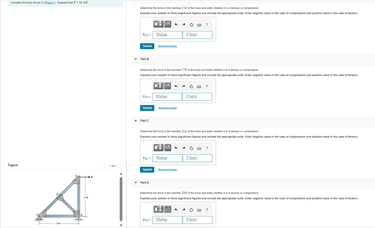 Consider the truss shown in (Figure 1). Suppose that F = 30 kN
Figure
A
3m
3m
< 1 of 1
▼
Determine the force in the member CD of the truss and state whether it is in tension or compression.
Express your answer to three significant figures and include the appropriate units. Enter negative value in the case of compression and positive value in the case tension.
FCD- Value
Submit
Part B
HA
Part C
Request Answer
Determine the force in the member CB of the truss and state whether it is in tension or compression.
Express your answer to three significant figures and include the appropriate units. Enter negative value in the case of compression and positive value in the case of tension.
FCB- Value
Submit Request Answer
HÀ
Submit
Part D
FDA- Value
HA
Determine the force in the member DA of the truss and state whether it is in tension or compression.
Express your answer to three significant figures and include the appropriate units. Enter negative value in the case of compression and positive value in the case of tension.
Request Answer
Units
μA
FDB- Value
Bywg ?
Units
?
Units
Determine the force in the member DB of the truss and state whether it is in tension or compression.
Express your answer to three significant figures and include the appropriate units. Enter negative value in the case of compression and positive value in the case of tension.
XXX?
• Evg
Units
w ?