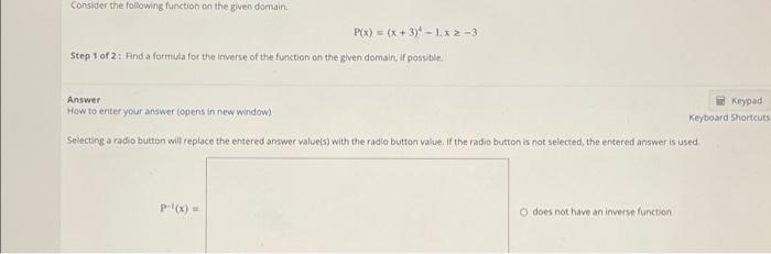 Consider the following function on the given domain.
P(x)= (x+3)-1.x2-3
Step 1 of 2: Find a formula for the inverse of the function on the given domain, if possible.
Answer
How to enter your answer (opens in new window)
Selecting a radio button will replace the entered answer valuets) with the radio button value. If the radio button is not selected, the entered answer is used.
p-l(x) =
Keypad
Keyboard Shortcuts
O does not have an inverse function
