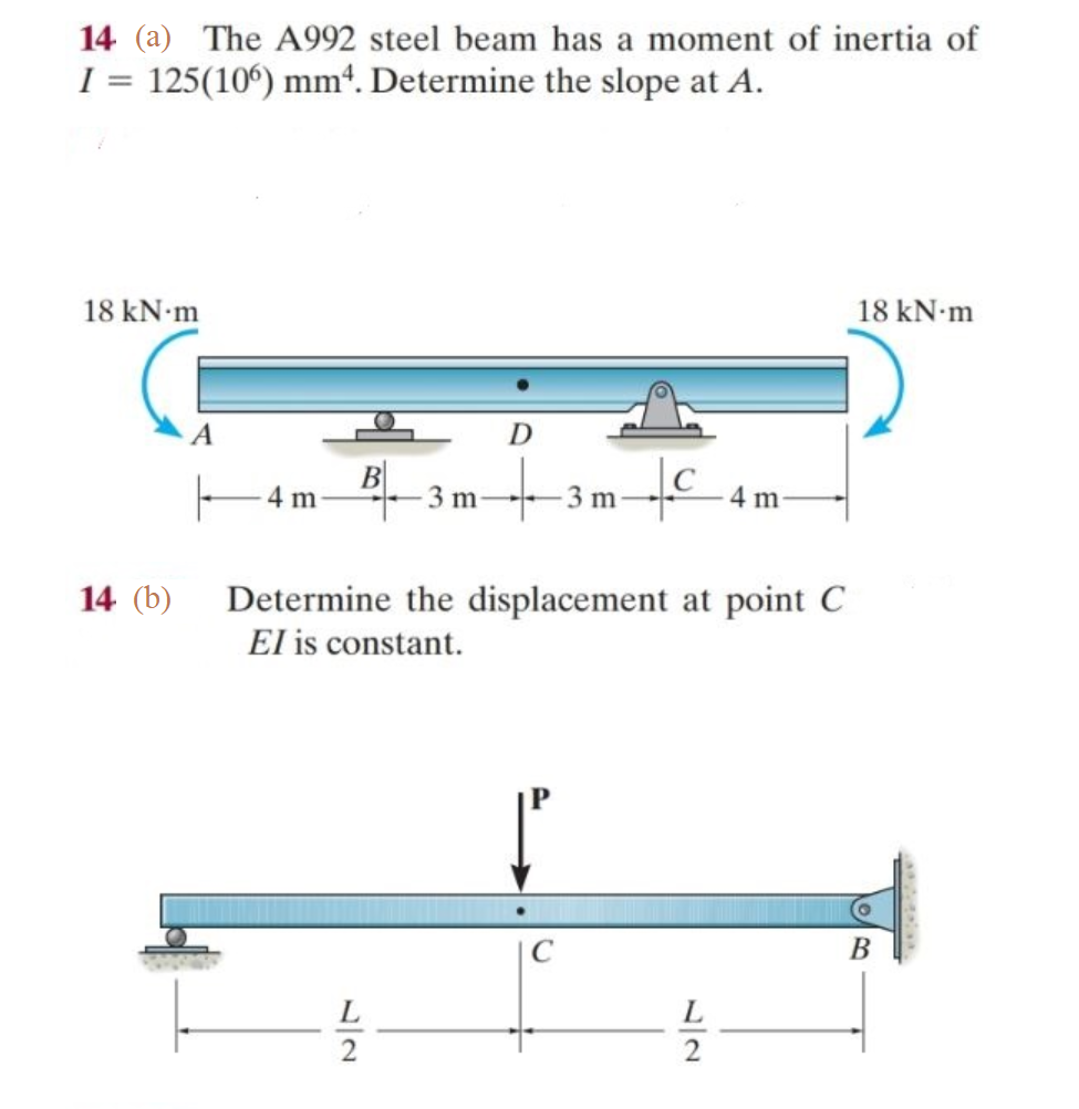 14 (a) The A992 steel beam has a moment of inertia of
1 = 125(106) mm4. Determine the slope at A.
18 kN.m
14 (b)
A
4m B. 3 m
D
3mC
m
Determine the displacement at point C
El is constant.
L
2
18 kN.m
B