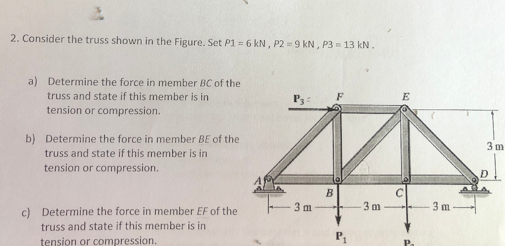 2. Consider the truss shown in the Figure. Set P1 = 6 kN, P2 = 9 kN, P3 = 13 kN.
a) Determine the force in member BC of the
truss and state if this member is in
tension or compression.
b) Determine the force in member BE of the
truss and state if this member is in
tension or compression.
c) Determine the force in member EF of the
truss and state if this member is in
tension or compression.
F
M
B
C
3m
P3
3 m
P
3 m
3 m
D