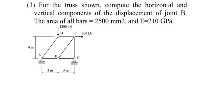 (3) For the truss shown, compute the horizontal and
vertical components of the displacement of joint B.
The area of all bars = 2500 mm2, and E=210 GPa.
1200 kN
D
IM
BI
4 m
3 m
3 m
E 300 KN
