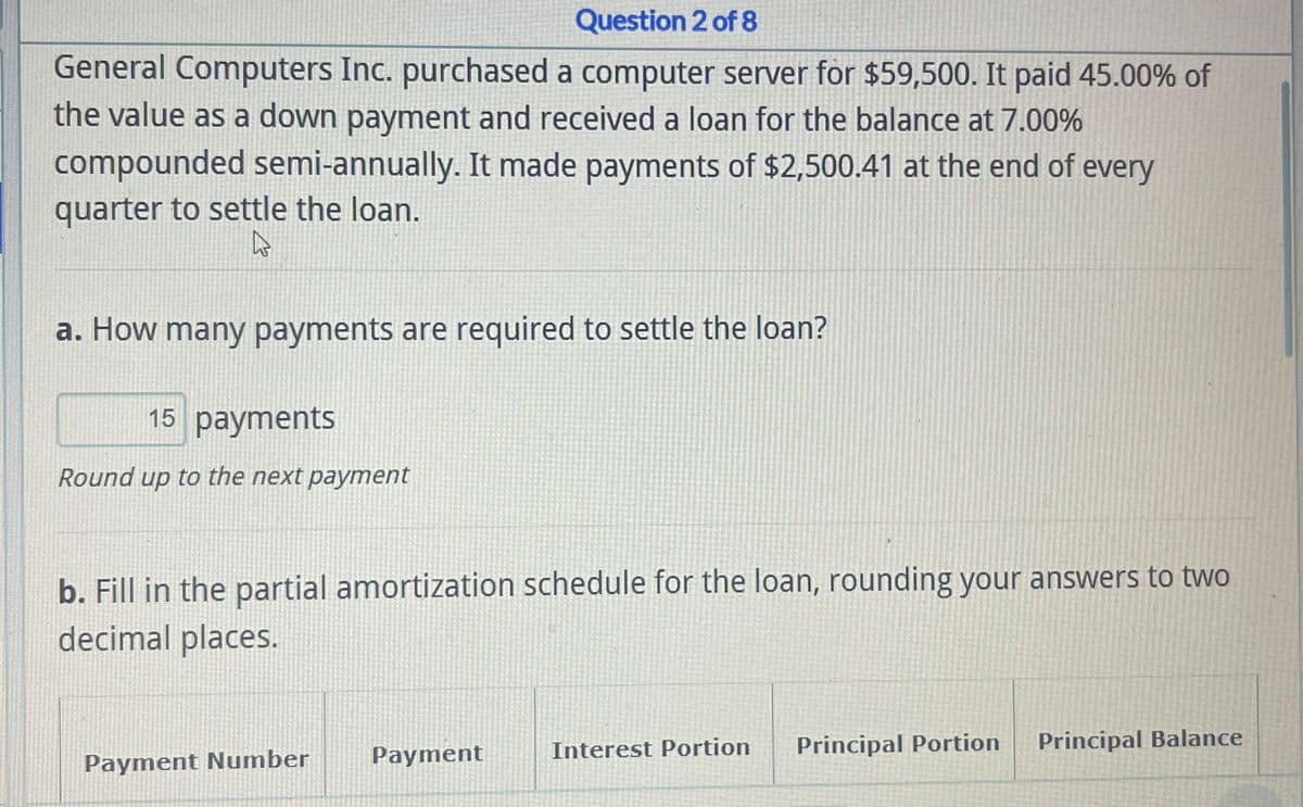 Question 2 of 8
General Computers Inc. purchased a computer server for $59,500. It paid 45.00% of
the value as a down payment and received a loan for the balance at 7.00%
compounded semi-annually. It made payments of $2,500.41 at the end of every
quarter to settle the loan.
a. How many payments are required to settle the loan?
15 payments
Round up to the next payment
b. Fill in the partial amortization schedule for the loan, rounding your answers to two
decimal places.
Payment Number
Payment
Interest Portion
Principal Portion
Principal Balance