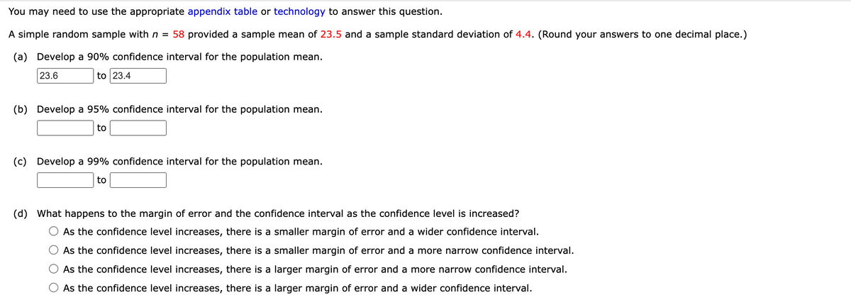You may need to use the appropriate appendix table or technology to answer this question.
A simple random sample with n = 58 provided a sample mean of 23.5 and a sample standard deviation of 4.4. (Round your answers to one decimal place.)
(a) Develop a 90% confidence interval for the population mean.
23.6
to 23.4
(b) Develop a 95% confidence interval for the population mean.
to
(c) Develop a 99% confidence interval for the population mean.
to
(d) What happens to the margin of error and the confidence interval as the confidence level is increased?
As the confidence level increases, there is a smaller margin of error and a wider confidence interval.
As the confidence level increases, there is a smaller margin of error and a more narrow confidence interval.
As the confidence level increases, there is a larger margin of error and a more narrow confidence interval.
As the confidence level increases, there is a larger margin of error and a wider confidence interval.