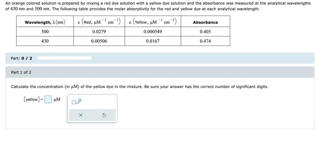 An orange colored solution is prepared by mixing a red dye solution with a yellow dye solution and the absorbance was measured at the analytical wavelengths
of 430 nm and 500 nm. The following table provides the molar absorptivity for the red and yellow dye at each analytical wavelength.
Wavelength, λ (nm)
Part: 0 / 2
Part 1 of 2
500
430
& (Red,
-1
μM
0.0279
0.00506
cm
-¹)
€ (Yellow, μM
-1
0.000549
0.0167
cm
-¹)
Absorbance
0.405
0.474
Calculate the concentration (in μM) of the yellow dye in the mixture. Be sure your answer has the correct number of significant digits.
[yellow] = μM