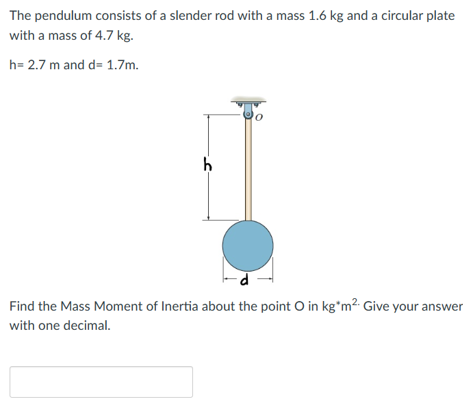 The pendulum consists of a slender rod with a mass 1.6 kg and a circular plate
with a mass of 4.7 kg.
h= 2.7 m and d= 1.7m.
h
Find the Mass Moment of Inertia about the point O in kg*m². Give your answer
with one decimal.