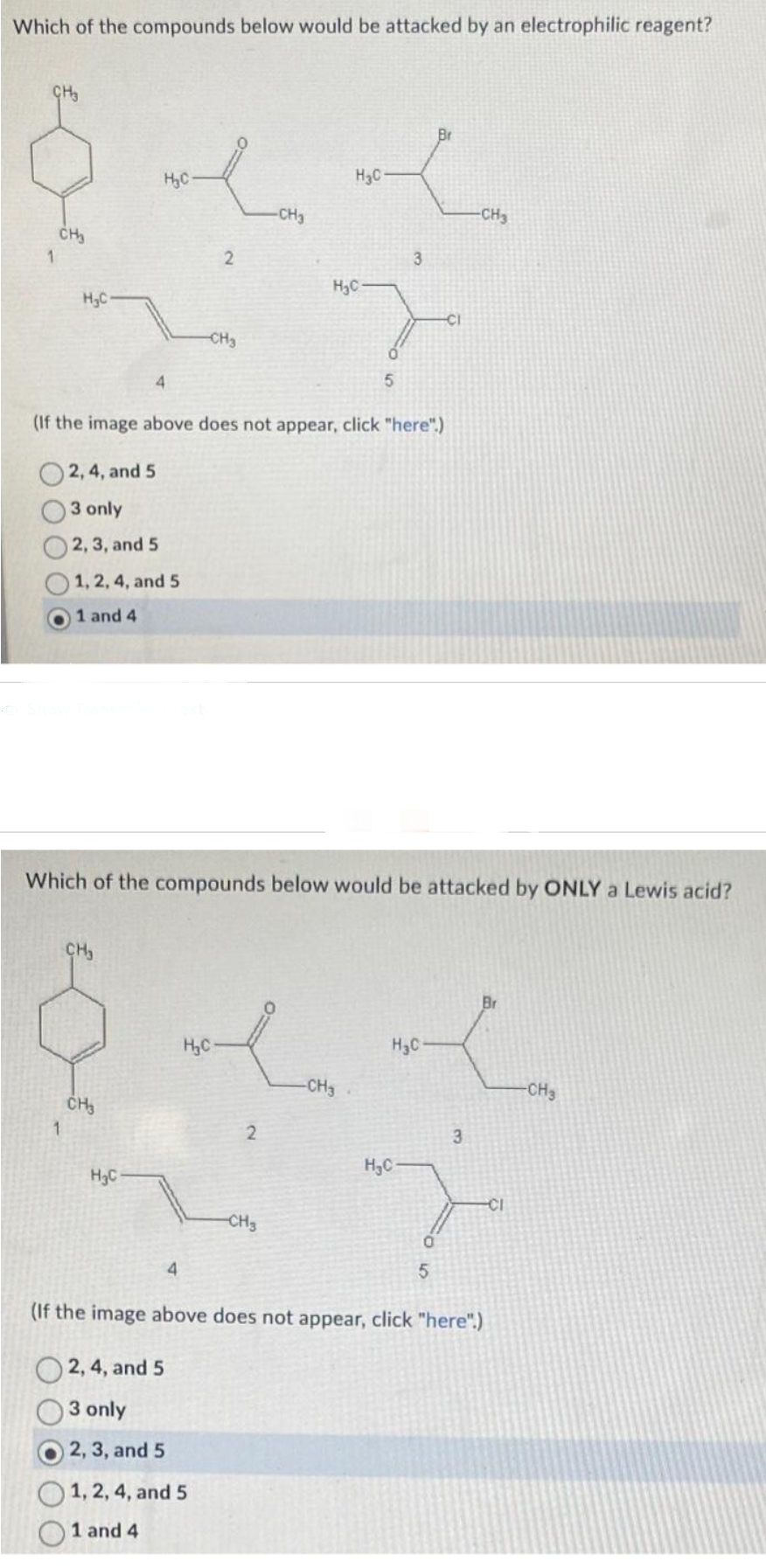Which of the compounds below would be attacked by an electrophilic reagent?
CH3
1
CH₂
H₂C
1
H₂C
1, 2, 4, and 5
1 and 4
CH₂
4
CH₂
H₂C
4
2
-CH₂
(If the image above does not appear, click "here".)
2, 4, and 5
3 only
2, 3, and 5
H₂C
2, 4, and 5
3 only
2, 3, and 5
1, 2, 4, and 5
1 and 4
-CH₂
Which of the compounds below would be attacked by ONLY a Lewis acid?
2
CH3
H₂C-
H₂C
5
-CH3
3
H₂C
H₂C
Br
-CI
5
-CH₂
3
Br
-CI
(If the image above does not appear, click "here".)
-CH₂