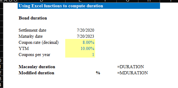 2
3
Į
Using Excel functions to compute duration
Bond duration
Settlement date
Maturity date
Coupon rate (decimal)
YTM
Coupons per year
Macaulay duration
Modified duration
7/20/2020
7/20/2023
8.00%
10.00%
1
%
=DURATION
=MDURATION