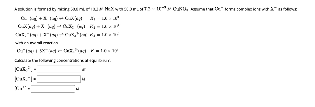 A solution is formed by mixing 50.0 mL of 10.3 M NaX with 50.0 mL of 7.2 x 10-³ M CUNO3. Assume that Cut forms complex ions with X as follows:
Cu (aq) + X(aq) → CuX(aq)
CuX(aq) + X(aq)
K₁ = 1.0 x 10²
CuX₂ (aq) K₂ = 1.0 x 10¹
CuX₂ (aq) + X(aq)
CuX3² (aq) K3 = 1.0 × 10³
with an overall reaction.
Cu (aq) + 3X (aq) CuX32 (aq)
K=1.0 x 10⁹
Calculate the following concentrations at equilibrium.
[CuX;2] =
M
[CuX₂] =
[Cut] =[
M
M