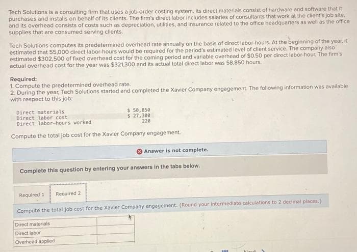 Tech Solutions is a consulting firm that uses a job-order costing system. Its direct materials consist of hardware and software that it
purchases and installs on behalf of its clients. The firm's direct labor includes salaries of consultants that work at the client's job site,
and its overhead consists of costs such as depreciation, utilities, and insurance related to the office headquarters as well as the office
supplies that are consumed serving clients.
Tech Solutions computes its predetermined overhead rate annually on the basis of direct labor-hours. At the beginning of the year, it
estimated that 55,000 direct labor-hours would be required for the period's estimated level of client service. The company also
estimated $302,500 of fixed overhead cost for the coming period and variable overhead of $0.50 per direct labor-hour. The firm's
actual overhead cost for the year was $321,300 and its actual total direct labor was 58,850 hours.
Required:
1. Compute the predetermined overhead rate.
2. During the year, Tech Solutions started and completed the Xavier Company engagement. The following information was available
with respect to this job:
Direct materials
Direct labor cost
Direct labor-hours worked
Compute the total job cost for the Xavier Company engagement.
Required 1
$ 50,850
$ 27,300
220
Complete this question by entering your answers in the tabs below.
Required 2
Direct materials
Direct labor
Overhead applied
Answer is not complete.
Compute the total job cost for the Xavier Company engagement. (Round your intermediate calculations to 2 decimal places.)
m
Nout