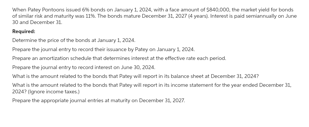 When Patey Pontoons issued 6% bonds on January 1, 2024, with a face amount of $840,000, the market yield for bonds
of similar risk and maturity was 11%. The bonds mature December 31, 2027 (4 years). Interest is paid semiannually on June
30 and December 31.
Required:
Determine the price of the bonds at January 1, 2024.
Prepare the journal entry to record their issuance by Patey on January 1, 2024.
Prepare an amortization schedule that determines interest at the effective rate each period.
Prepare the journal entry to record interest on June 30, 2024.
What is the amount related to the bonds that Patey will report in its balance sheet at December 31, 2024?
What is the amount related to the bonds that Patey will report in its income statement for the year ended December 31,
2024? (Ignore income taxes.)
Prepare the appropriate journal entries at maturity on December 31, 2027.
