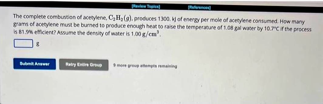 [Review Topics]
[References]
The complete combustion of acetylene, C₂ H₂ (g), produces 1300. k) of energy per mole of acetylene consumed. How many
grams of acetylene must be burned to produce enough heat to raise the temperature of 1.08 gal water by 10.7°C if the process
is 81.9% efficient? Assume the density of water is 1.00 g/cm³.
8
Submit Answer
Retry Entire Group
9 more group attempts remaining