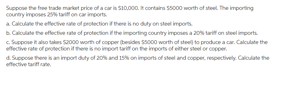 Suppose the free trade market price of a car is $10,000. It contains $5000 worth of steel. The importing
country imposes 25% tariff on car imports.
a. Calculate the effective rate of protection if there is no duty on steel imports.
b. Calculate the effective rate of protection if the importing country imposes a 20% tariff on steel imports.
c. Suppose it also takes $2000 worth of copper (besides $5000 worth of steel) to produce a car. Calculate the
effective rate of protection if there is no import tariff on the imports of either steel or copper.
d. Suppose there is an import duty of 20% and 15% on imports of steel and copper, respectively. Calculate the
effective tariff rate.
