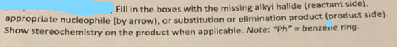 Fill in the boxes with the missing alkyl halide (reactant side),
appropriate nucleophile (by arrow), or substitution or elimination product (product side).
Show stereochemistry on the product when applicable. Note: "Ph" = benzene ring.