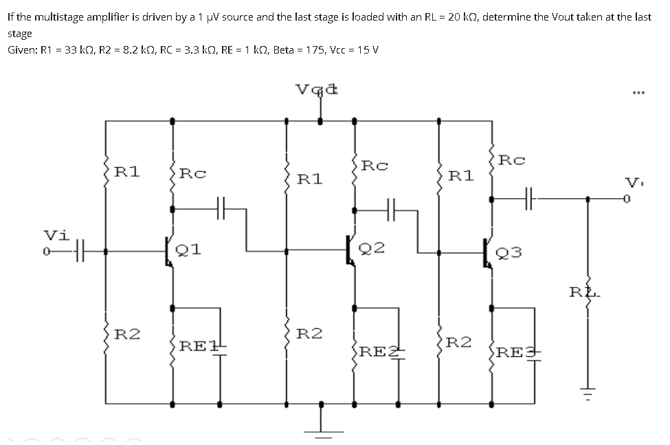 If the multistage amplifier is driven by a 1 µV source and the last stage is loaded with an RL = 20 ko, determine the Vout taken at the last
stage
Given: R1 = 33 kQ, R2 = 8.2 kO, RC = 3.3 kQ, RE = 1 kQ, Beta = 175, Vcc = 15 V
...
'Rc
Rc
R1
Rc
R1
R1
V.
Vi
Q1
Q2
Q3
RL-
R2
R2
RE1
R2
RE2
REJ
