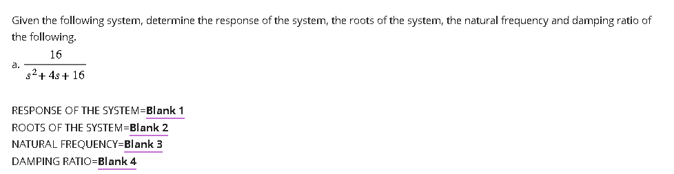 Given the following system, determine the response of the system, the roots of the system, the natural frequency and damping ratio of
the following.
16
s² + 4s+ 16
a.
RESPONSE OF THE SYSTEM=Blank 1
ROOTS OF THE SYSTEM=Blank 2
NATURAL FREQUENCY=Blank 3
DAMPING RATIO=Blank 4