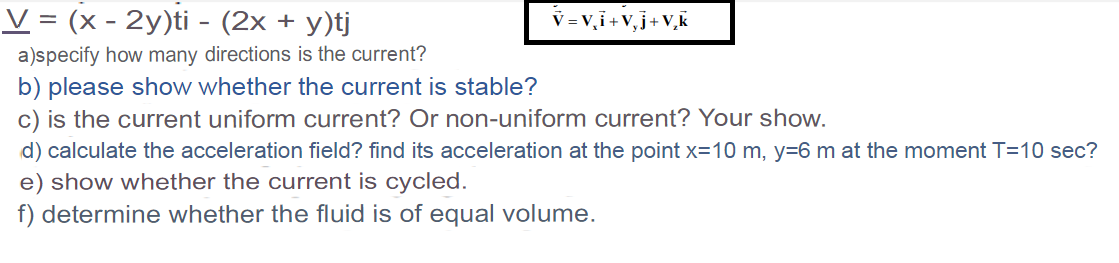 V = (x - 2y)ti - (2x + y)tj
V = v, i +V,j+V,k
a)specify how many directions is the current?
b) please show whether the current is stable?
c) is the current uniform current? Or non-uniform current? Your show.
d) calculate the acceleration field? find its acceleration at the point x=10 m, y=6 m at the moment T=10 sec?
e) show whether the current is cycled.
f) determine whether the fluid is of equal volume.
