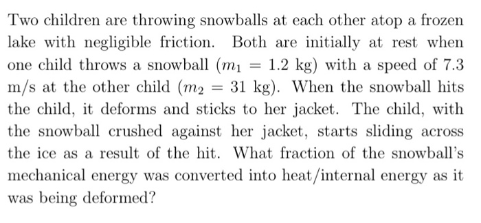 Two children are throwing snowballs at each other atop a frozen
lake with negligible friction. Both are initially at rest when
one child throws a snowball (m1
m/s at the other child (m2
the child, it deforms and sticks to her jacket. The child, with
the snowball crushed against her jacket, starts sliding across
= 1.2 kg) with a speed of 7.3
31 kg). When the snowball hits
the ice as a result of the hit. What fraction of the snowball's
mechanical energy was converted into heat/internal energy as it
was being deformed?
