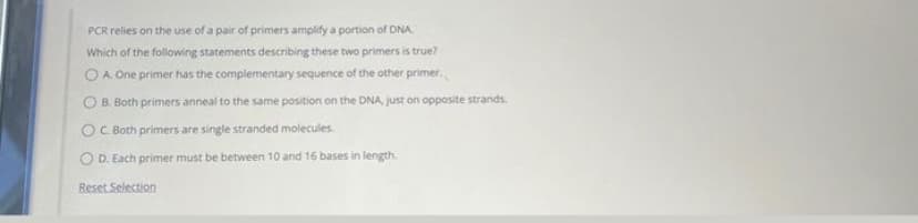 PCR relies on the use of a pair of primers amplify a portion of DNA
Which of the following statements describing these two primers is true?
OA. One primer has the complementary sequence of the other primer.
B. Both primers anneal to the same position on the DNA, just on opposite strands.
OC. Both primers are single stranded molecules.
OD. Each primer must be between 10 and 16 bases in length.
Reset Selection