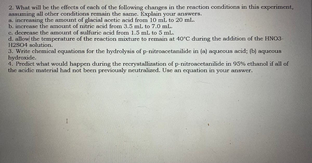 2. What will be the effects of each of the following changes in the reaction conditions in this experiment,
assuming all other conditions remain the same. Explain your ansSwers.
a. increasing the amount of glacial acetic acid from 10 mL to 20 mL.
b. increase the amount of nitric acid from 3.5 mL to 7.0 mL.
c. decrease the amount of sulfuric acid from 1.5 mL to 5 mL.
d. allow the temperature of the reaction mixture to remain at 40°C during the addition of the HNO3-
H2SO4 solution.
3. Write chemical equations for the hydrolysis of p-nitroacetanilide in (a) aqueous acid; (b) aqueous
hydroxide.
4. Predict what would happen during the recrystallization of p-nitroacetanilide in 95% ethanol if all of
the acidic material had not been previously neutralized. Use an equation in your answer.
