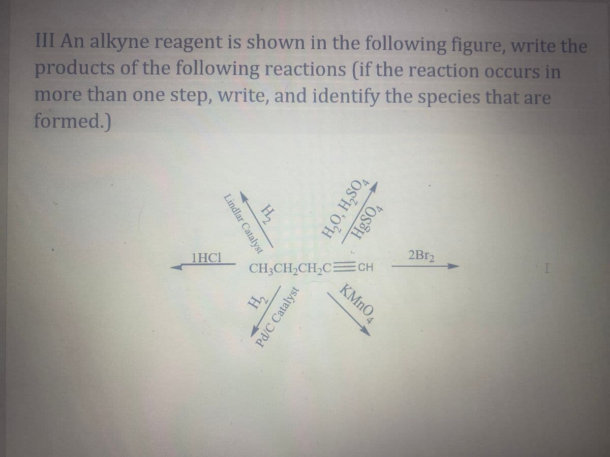 III An alkyne reagent is shown in the following figure, write the
products of the following reactions (if the reaction occurs in
more than one step, write, and identify the species that are
formed.)
H,
2B12
CH3CH2CH2C CH
KMNO,
1HC1
Lindlar Catalyst
H,O, H,SO,
HgSO4
H,
Pd/C Catalyst
