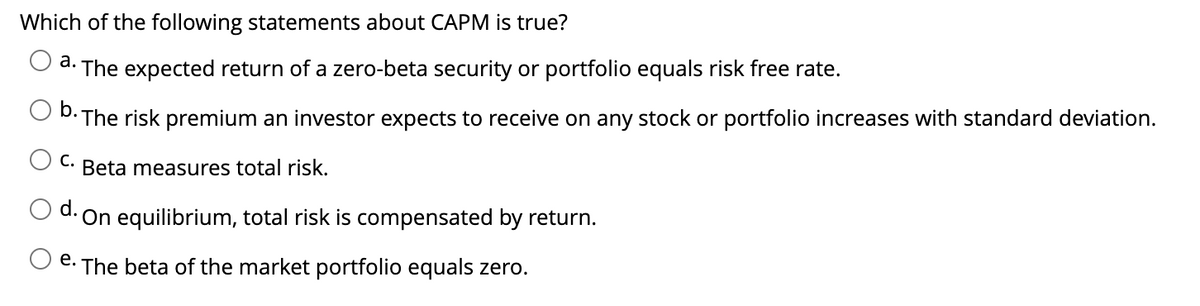Which of the following statements about CAPM is true?
a. The expected return of a zero-beta security or portfolio equals risk free rate.
b.
•The risk premium an investor expects to receive on any stock or portfolio increases with standard deviation.
C. Beta measures total risk.
On equilibrium, total risk is compensated by return.
e. The beta of the market portfolio equals zero.