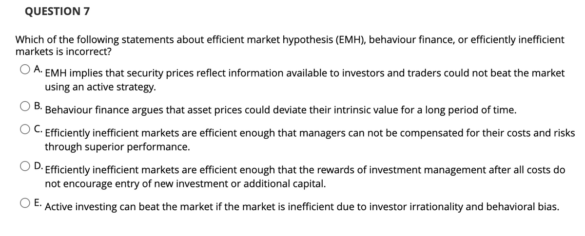 QUESTION 7
Which of the following statements about efficient market hypothesis (EMH), behaviour finance, or efficiently inefficient
markets is incorrect?
A.
EMH implies that security prices reflect information available to investors and traders could not beat the market
using an active strategy.
B.
Behaviour finance argues that asset prices could deviate their intrinsic value for a long period of time.
C. Efficiently inefficient markets are efficient enough that managers can not be compensated for their costs and risks
through superior performance.
• Efficiently inefficient markets are efficient enough that the rewards of investment management after all costs do
not encourage entry of new investment or additional capital.
O E.
Active investing can beat the market if the market is inefficient due to investor irrationality and behavioral bias.